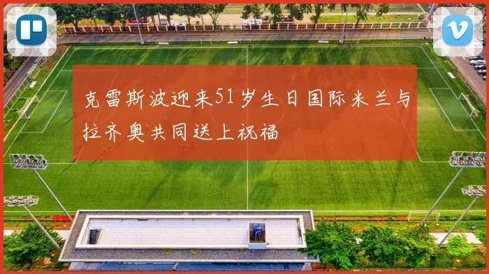 克雷斯波迎来51岁生日国际米兰与拉齐奥共同送上祝福