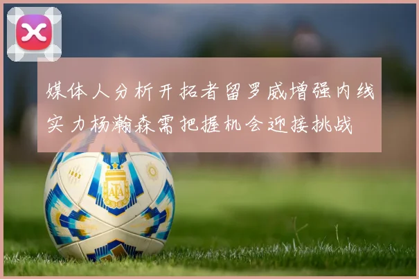 媒体人分析开拓者留罗威增强内线实力杨瀚森需把握机会迎接挑战