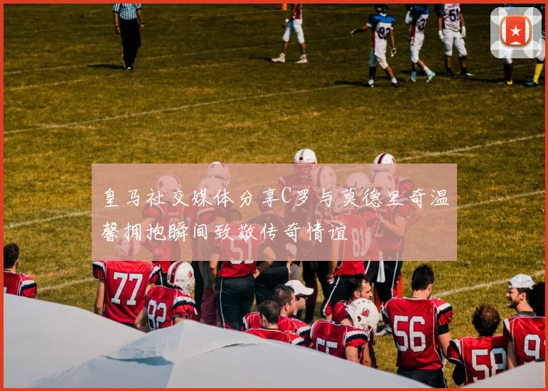 皇马社交媒体分享C罗与莫德里奇温馨拥抱瞬间致敬传奇情谊