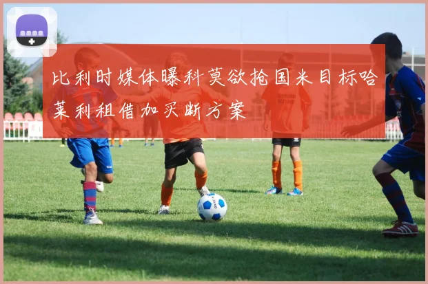 比利时媒体曝科莫欲抢国米目标哈莱利租借加买断方案