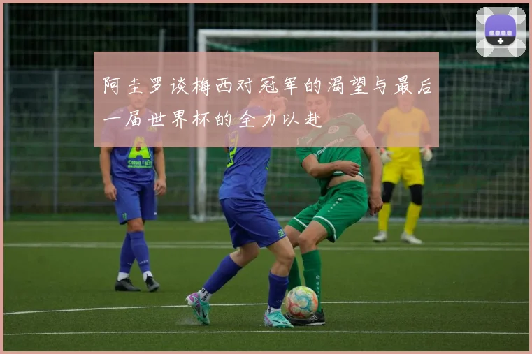 阿圭罗谈梅西对冠军的渴望与最后一届世界杯的全力以赴