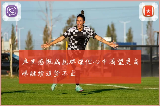 库里感慨成就辉煌但心中渴望更高峰继续追梦不止