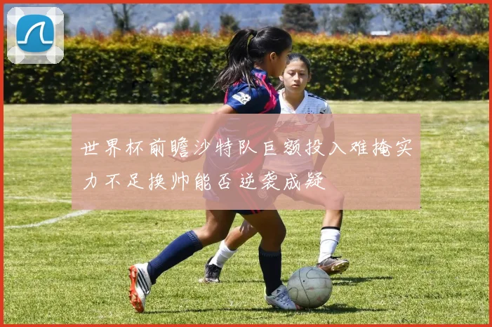 世界杯前瞻沙特队巨额投入难掩实力不足换帅能否逆袭成疑