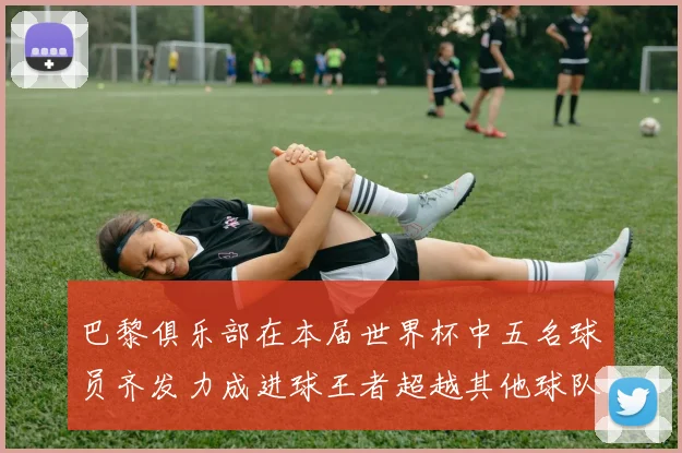 巴黎俱乐部在本届世界杯中五名球员齐发力成进球王者超越其他球队