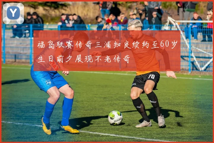 福岛联赛传奇三浦知良续约至60岁生日前夕展现不老传奇