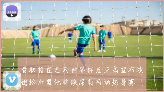 曼联将在巴西世界杯后正式宣布埃德松加盟他将缺席前两场热身赛