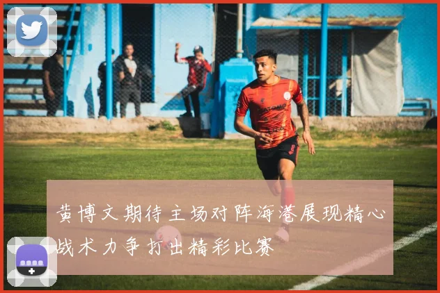 黄博文期待主场对阵海港展现精心战术力争打出精彩比赛